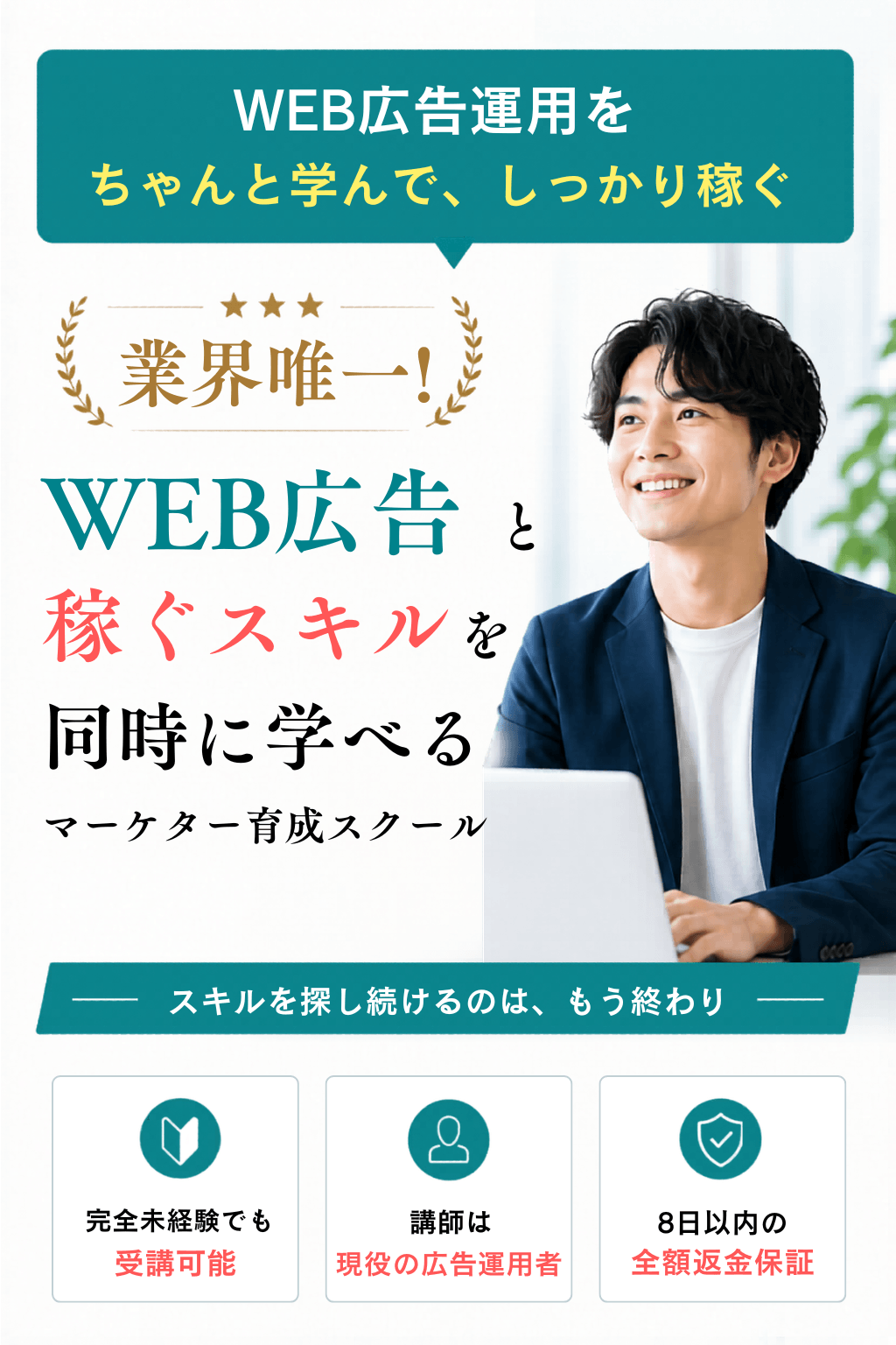 WEB広告運用をちゃんと学んで、しっかり稼ぐ。業界唯一・WEB広告と稼ぐスキルを同時に学べるマーケター育成スクール。完全未経験でも受講可能／講師は現役の広告運用者／8日以内の全額返金保証。