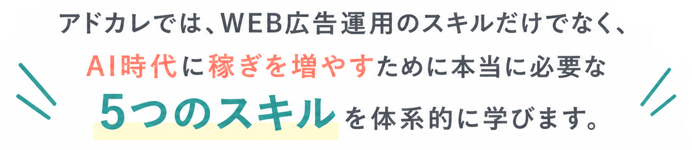 アドカレでは、WEB広告運用のスキルだけでなく、AI時代に稼ぎを増やすために本当に必要な5つのスキルを体系的に学びます。
